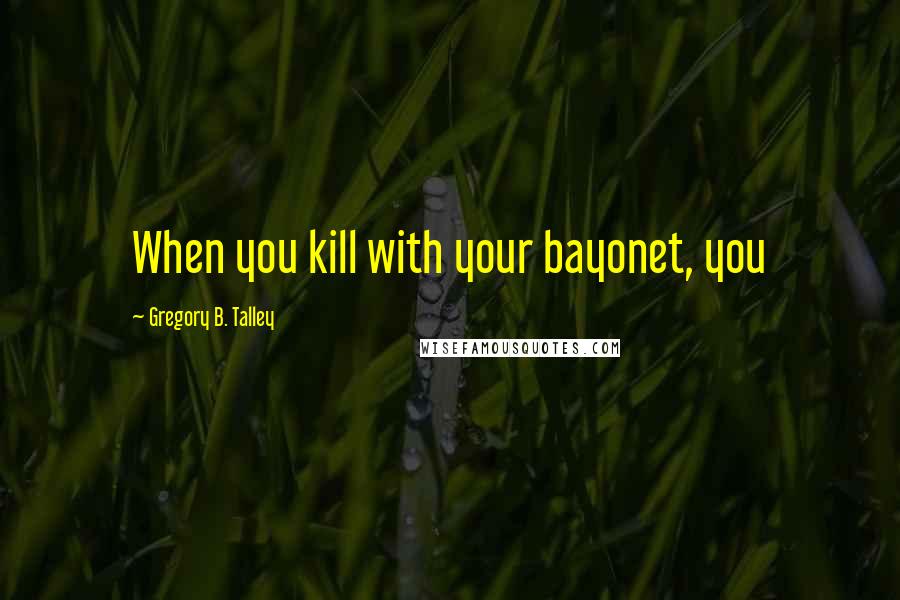 Gregory B. Talley Quotes: When you kill with your bayonet, you