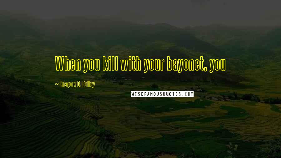 Gregory B. Talley Quotes: When you kill with your bayonet, you