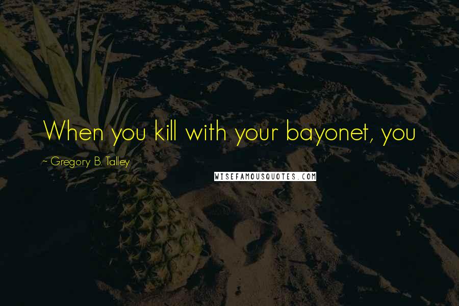 Gregory B. Talley Quotes: When you kill with your bayonet, you