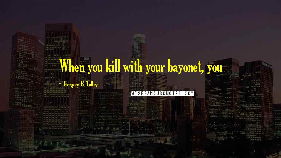 Gregory B. Talley Quotes: When you kill with your bayonet, you