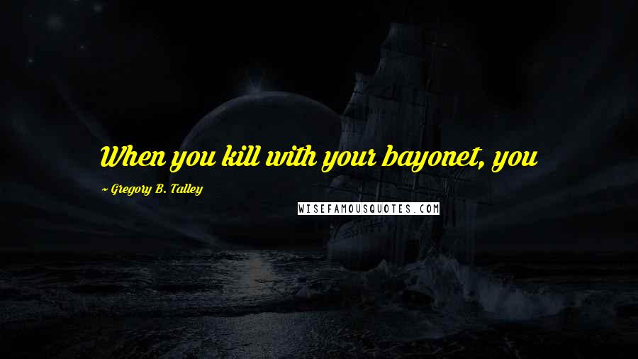 Gregory B. Talley Quotes: When you kill with your bayonet, you