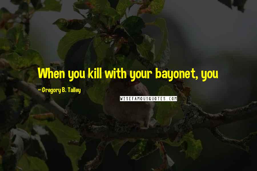 Gregory B. Talley Quotes: When you kill with your bayonet, you