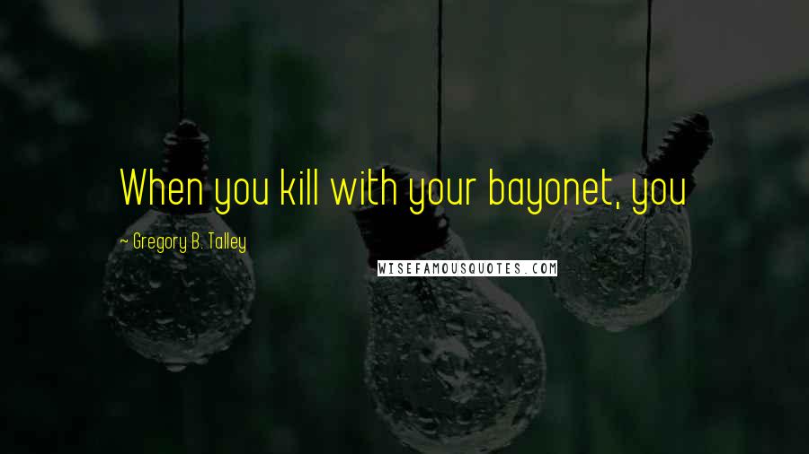 Gregory B. Talley Quotes: When you kill with your bayonet, you