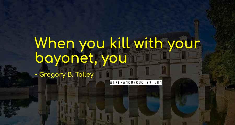 Gregory B. Talley Quotes: When you kill with your bayonet, you