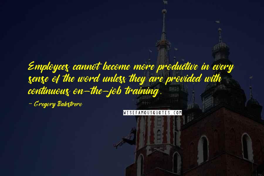 Gregory Balestrero Quotes: Employees cannot become more productive in every sense of the word unless they are provided with continuous on-the-job training.