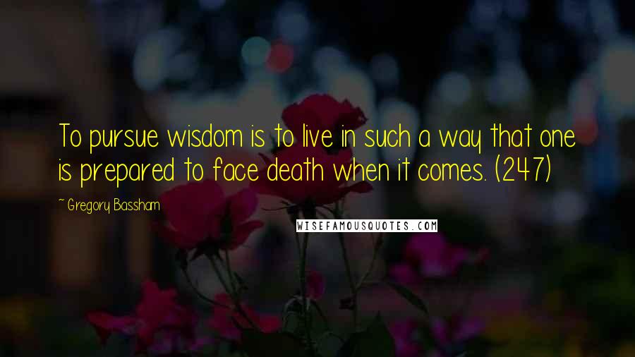 Gregory Bassham Quotes: To pursue wisdom is to live in such a way that one is prepared to face death when it comes. (247)