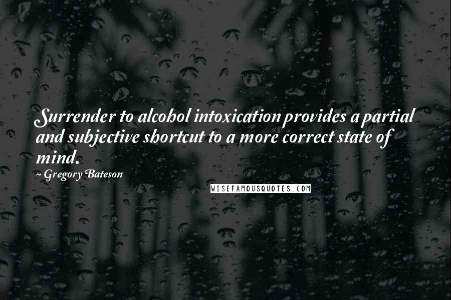 Gregory Bateson Quotes: Surrender to alcohol intoxication provides a partial and subjective shortcut to a more correct state of mind.