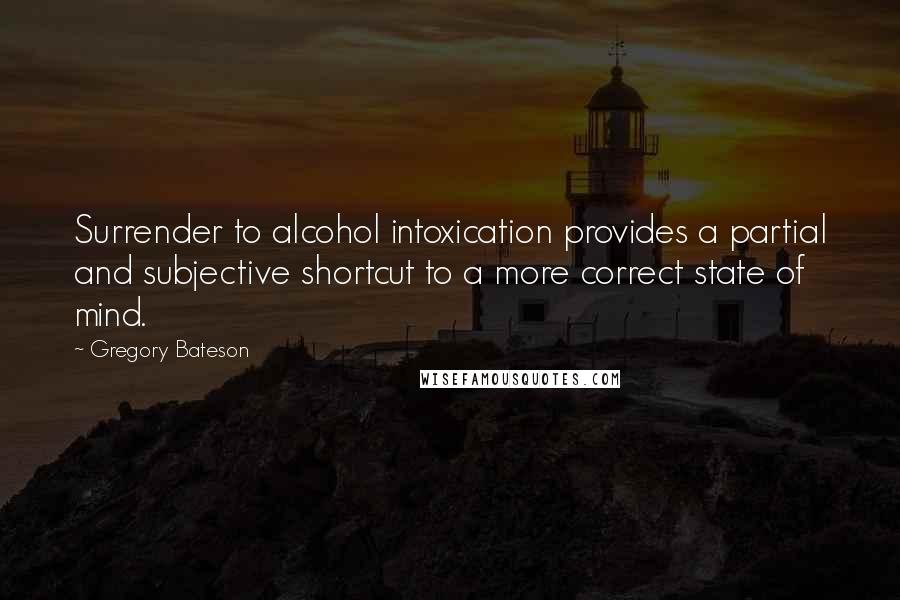 Gregory Bateson Quotes: Surrender to alcohol intoxication provides a partial and subjective shortcut to a more correct state of mind.