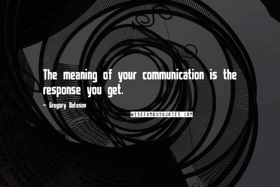 Gregory Bateson Quotes: The meaning of your communication is the response you get.