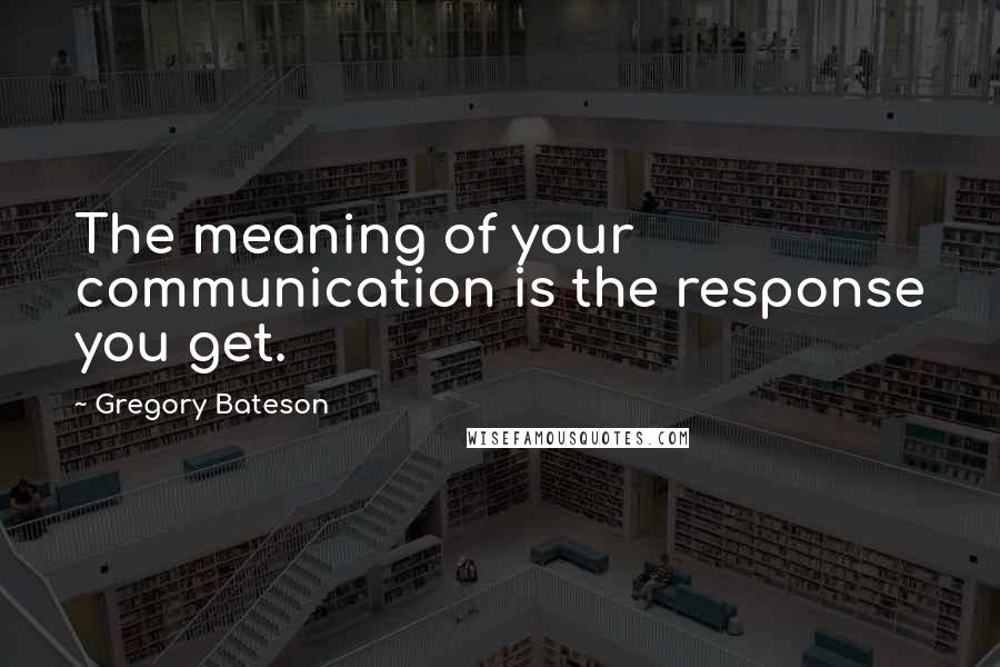 Gregory Bateson Quotes: The meaning of your communication is the response you get.