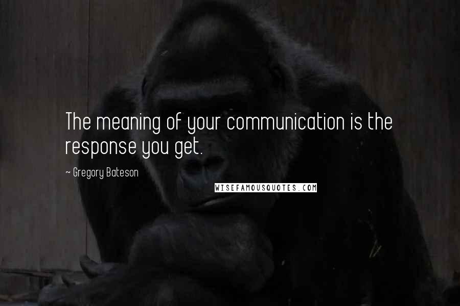 Gregory Bateson Quotes: The meaning of your communication is the response you get.