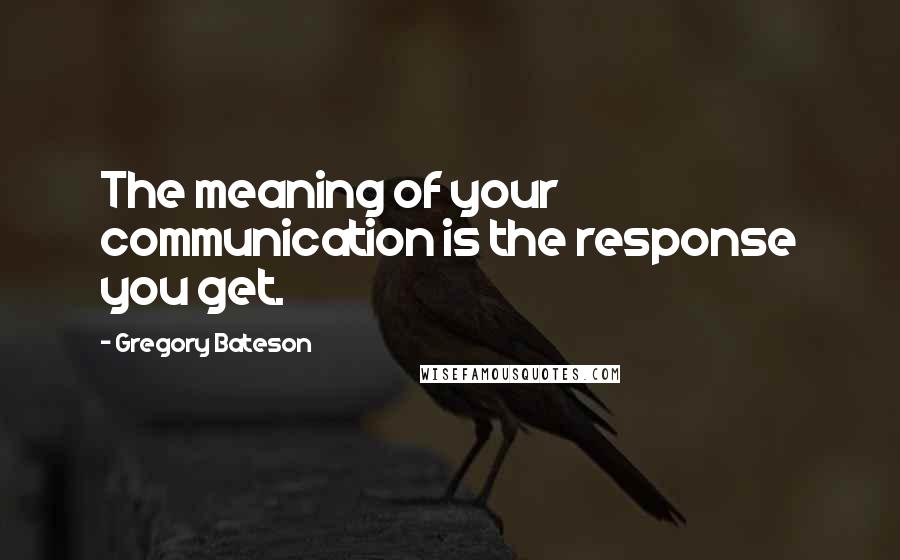 Gregory Bateson Quotes: The meaning of your communication is the response you get.