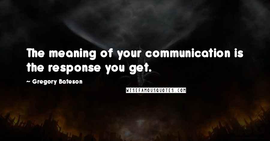 Gregory Bateson Quotes: The meaning of your communication is the response you get.