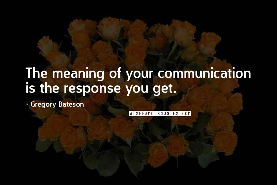 Gregory Bateson Quotes: The meaning of your communication is the response you get.