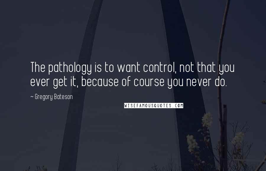 Gregory Bateson Quotes: The pathology is to want control, not that you ever get it, because of course you never do.