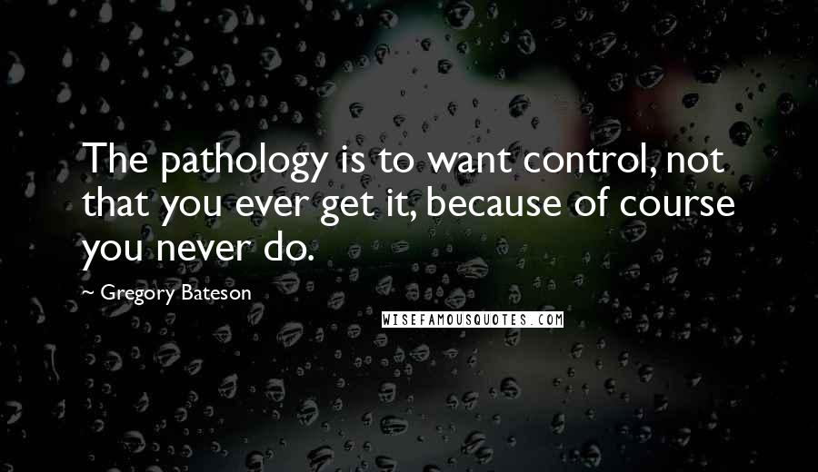Gregory Bateson Quotes: The pathology is to want control, not that you ever get it, because of course you never do.