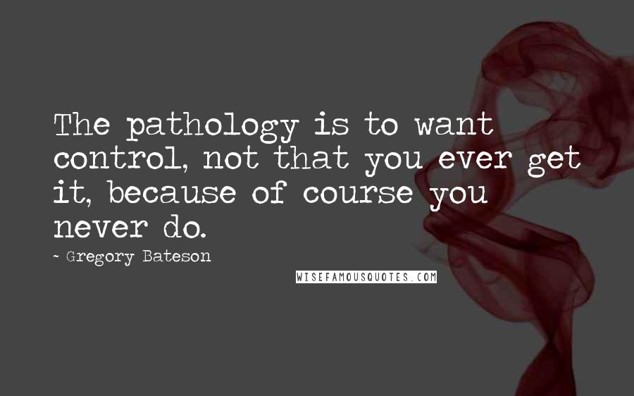 Gregory Bateson Quotes: The pathology is to want control, not that you ever get it, because of course you never do.