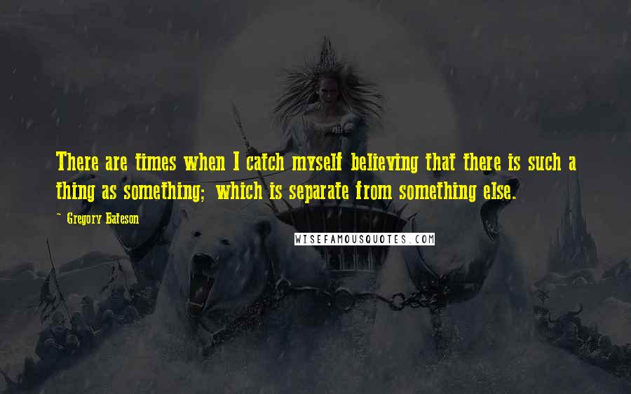 Gregory Bateson Quotes: There are times when I catch myself believing that there is such a thing as something; which is separate from something else.