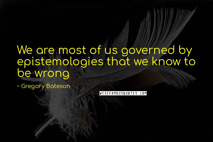 Gregory Bateson Quotes: We are most of us governed by epistemologies that we know to be wrong