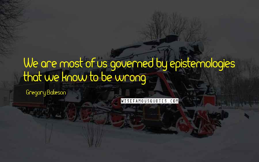 Gregory Bateson Quotes: We are most of us governed by epistemologies that we know to be wrong