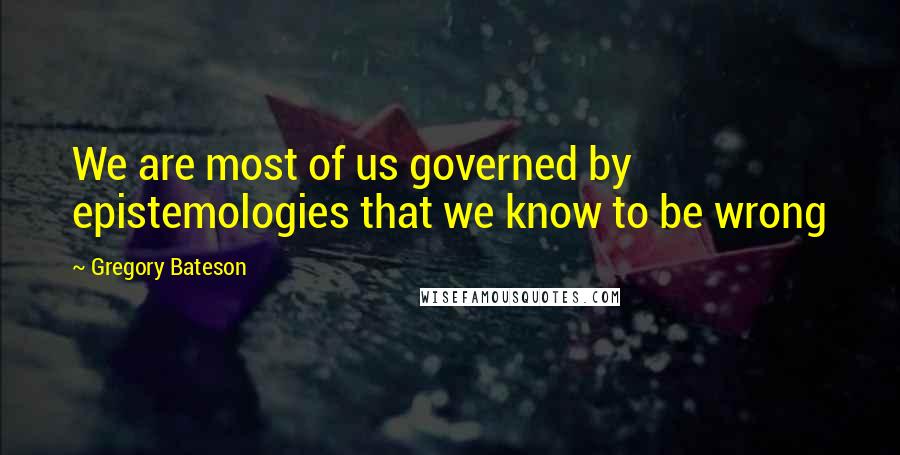 Gregory Bateson Quotes: We are most of us governed by epistemologies that we know to be wrong