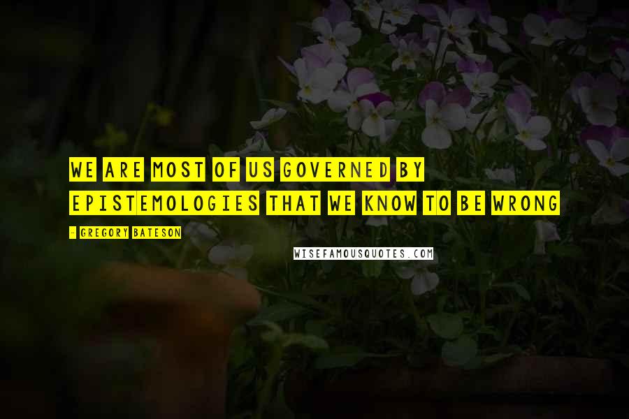 Gregory Bateson Quotes: We are most of us governed by epistemologies that we know to be wrong
