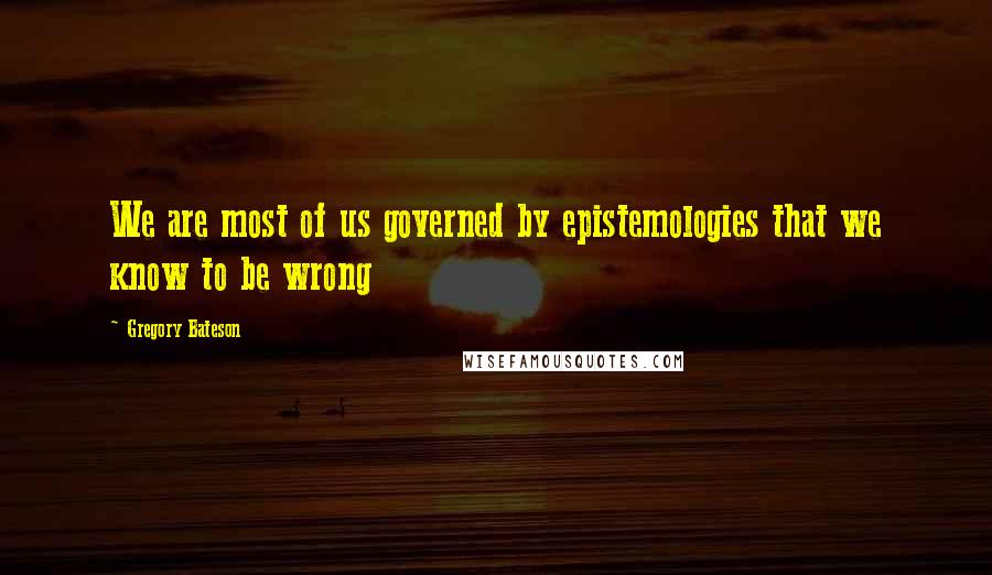Gregory Bateson Quotes: We are most of us governed by epistemologies that we know to be wrong