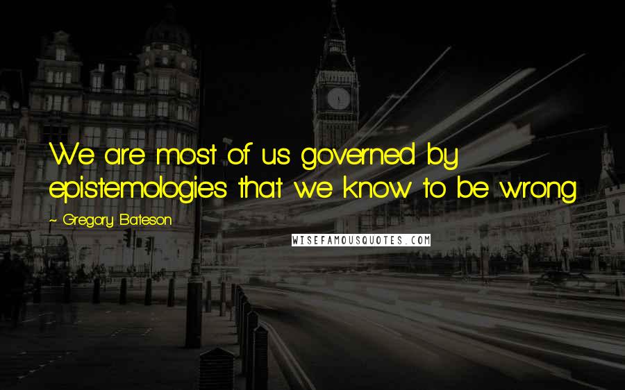 Gregory Bateson Quotes: We are most of us governed by epistemologies that we know to be wrong