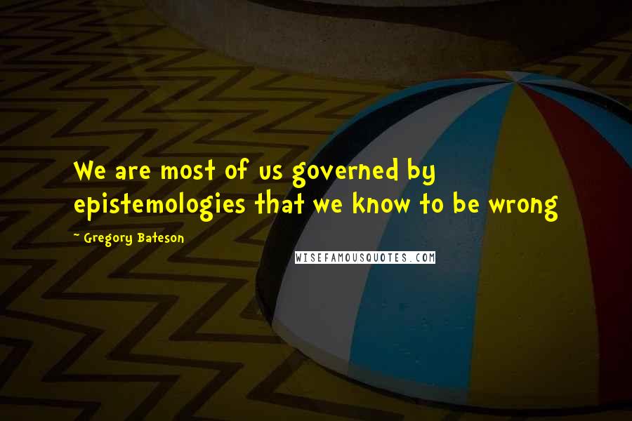 Gregory Bateson Quotes: We are most of us governed by epistemologies that we know to be wrong