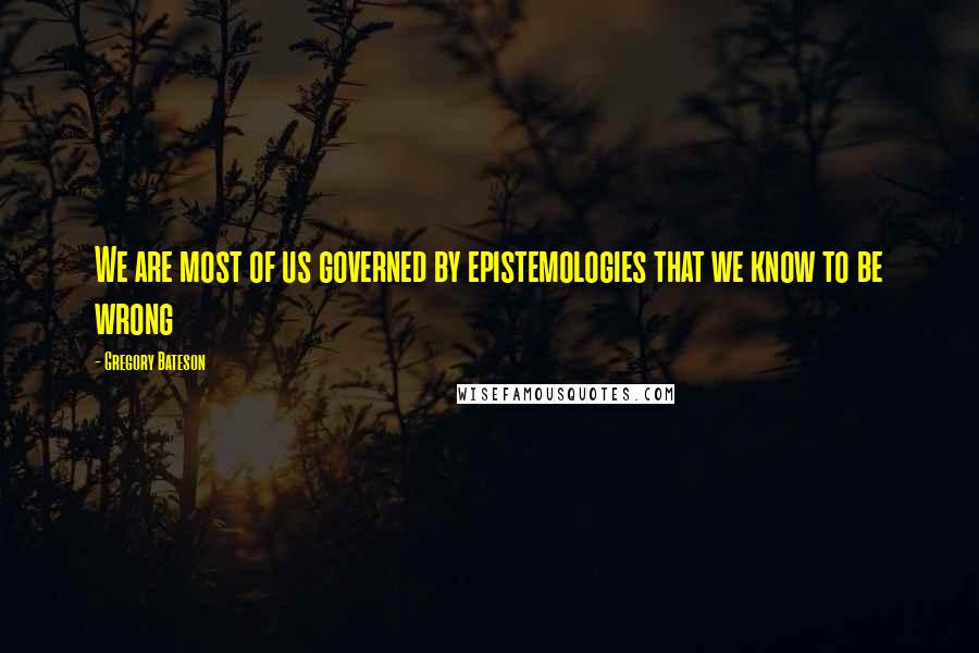 Gregory Bateson Quotes: We are most of us governed by epistemologies that we know to be wrong