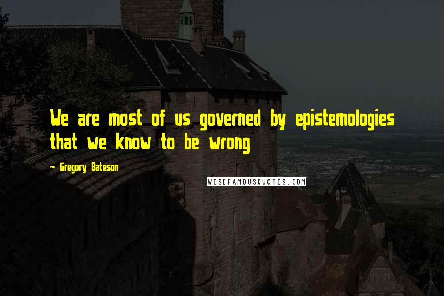 Gregory Bateson Quotes: We are most of us governed by epistemologies that we know to be wrong
