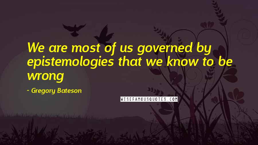 Gregory Bateson Quotes: We are most of us governed by epistemologies that we know to be wrong