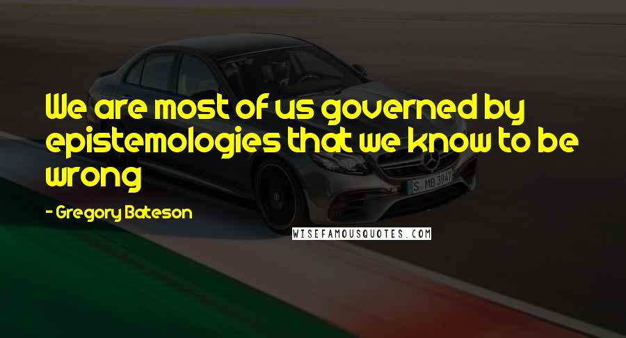 Gregory Bateson Quotes: We are most of us governed by epistemologies that we know to be wrong