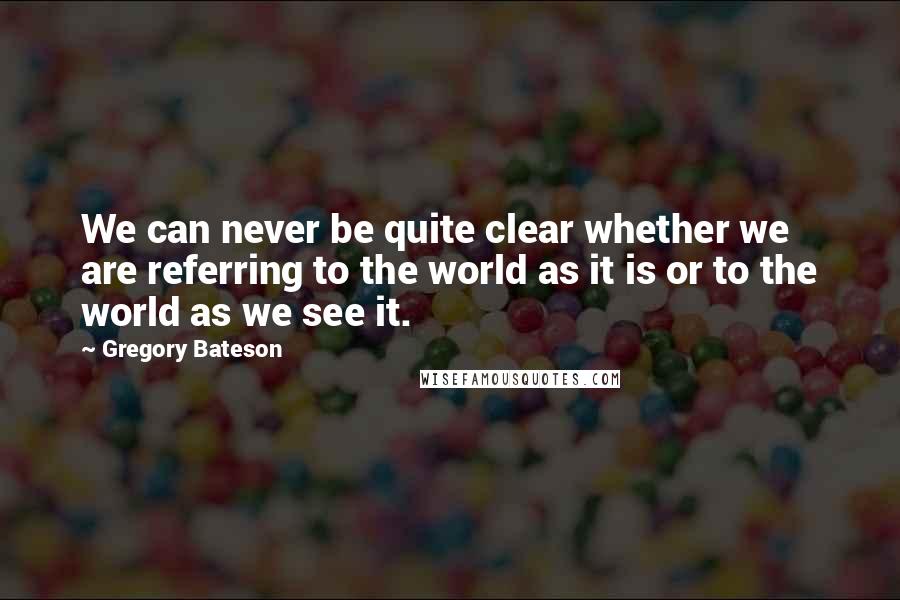 Gregory Bateson Quotes: We can never be quite clear whether we are referring to the world as it is or to the world as we see it.