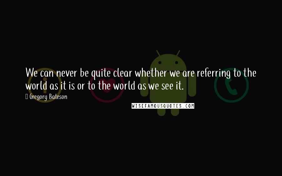 Gregory Bateson Quotes: We can never be quite clear whether we are referring to the world as it is or to the world as we see it.