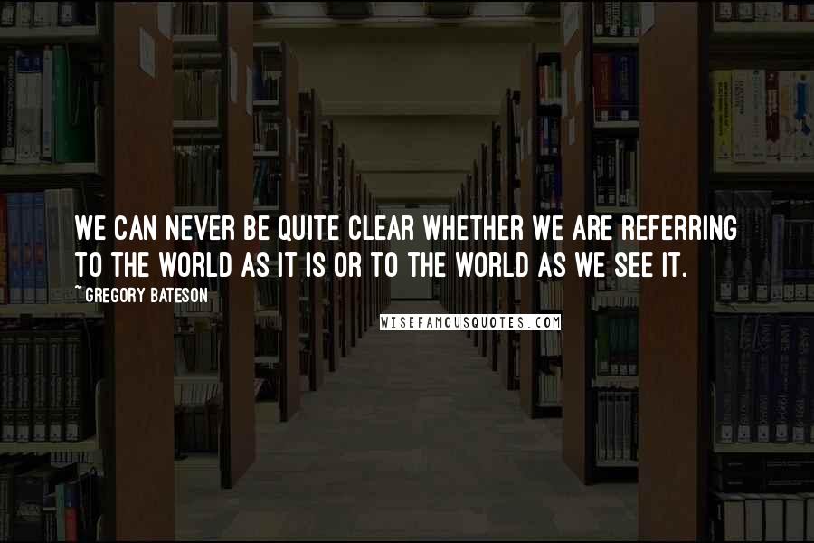 Gregory Bateson Quotes: We can never be quite clear whether we are referring to the world as it is or to the world as we see it.