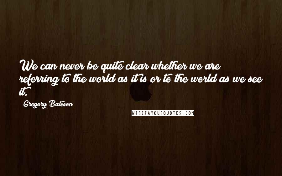 Gregory Bateson Quotes: We can never be quite clear whether we are referring to the world as it is or to the world as we see it.