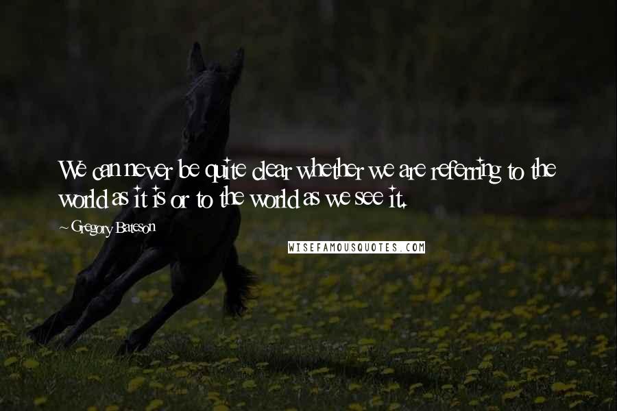 Gregory Bateson Quotes: We can never be quite clear whether we are referring to the world as it is or to the world as we see it.