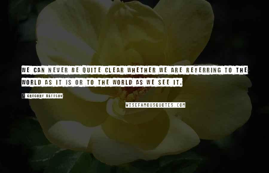 Gregory Bateson Quotes: We can never be quite clear whether we are referring to the world as it is or to the world as we see it.