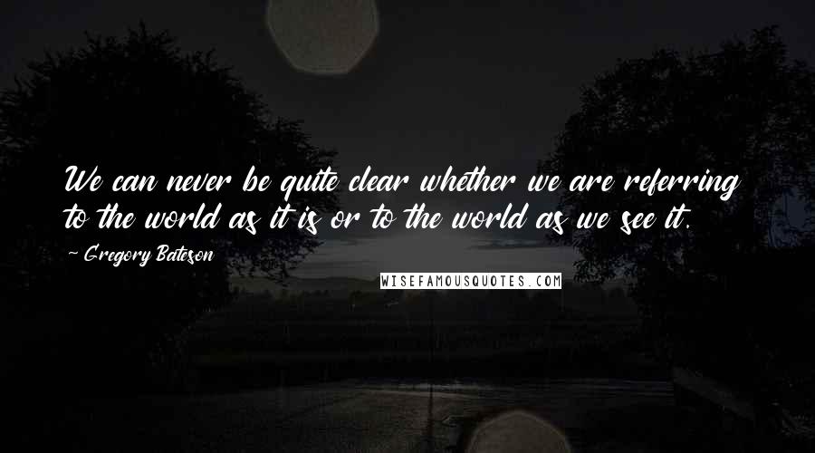 Gregory Bateson Quotes: We can never be quite clear whether we are referring to the world as it is or to the world as we see it.