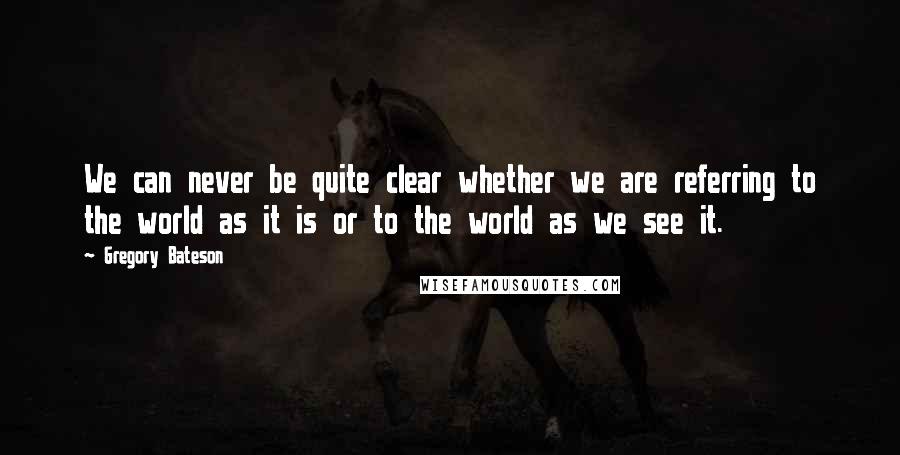 Gregory Bateson Quotes: We can never be quite clear whether we are referring to the world as it is or to the world as we see it.