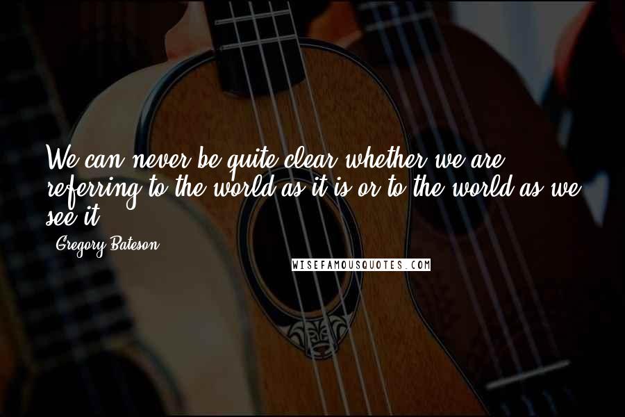 Gregory Bateson Quotes: We can never be quite clear whether we are referring to the world as it is or to the world as we see it.