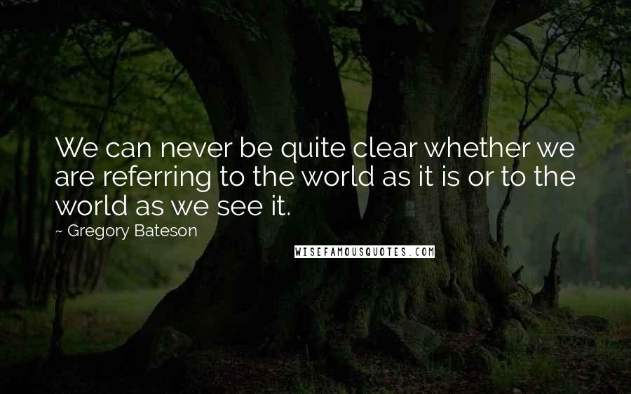 Gregory Bateson Quotes: We can never be quite clear whether we are referring to the world as it is or to the world as we see it.