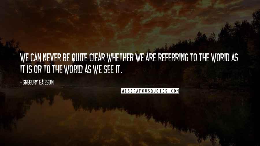 Gregory Bateson Quotes: We can never be quite clear whether we are referring to the world as it is or to the world as we see it.