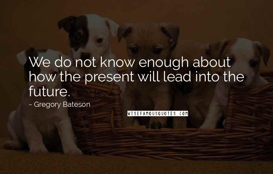 Gregory Bateson Quotes: We do not know enough about how the present will lead into the future.