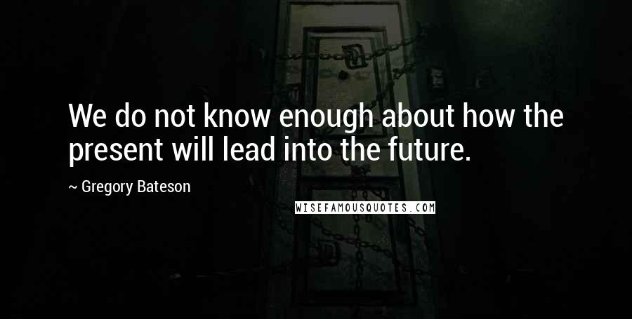 Gregory Bateson Quotes: We do not know enough about how the present will lead into the future.