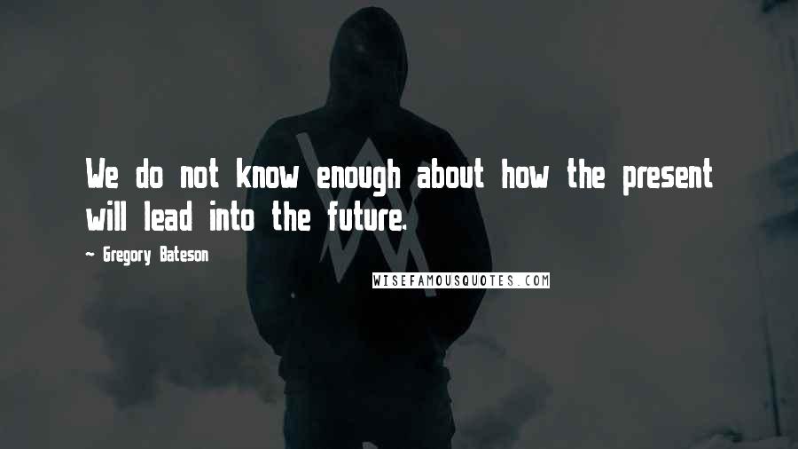 Gregory Bateson Quotes: We do not know enough about how the present will lead into the future.