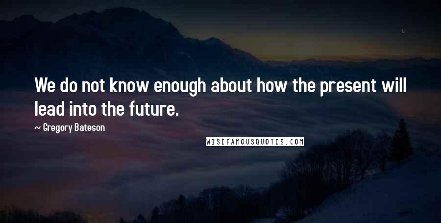 Gregory Bateson Quotes: We do not know enough about how the present will lead into the future.