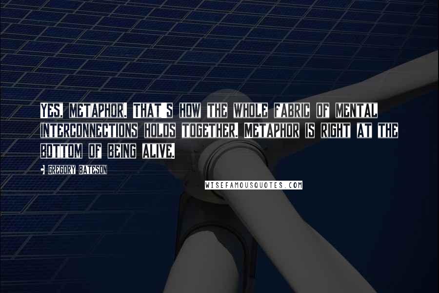 Gregory Bateson Quotes: Yes, metaphor. That's how the whole fabric of mental interconnections holds together. Metaphor is right at the bottom of being alive.