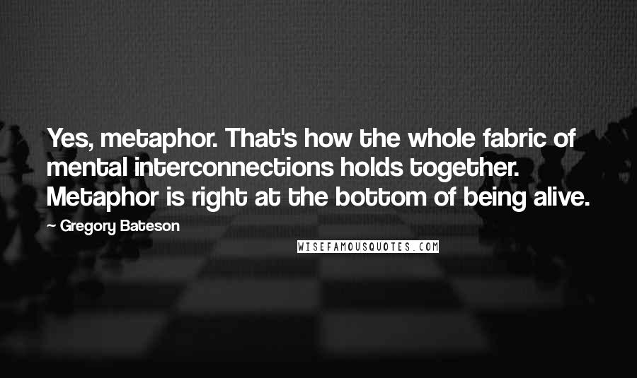 Gregory Bateson Quotes: Yes, metaphor. That's how the whole fabric of mental interconnections holds together. Metaphor is right at the bottom of being alive.